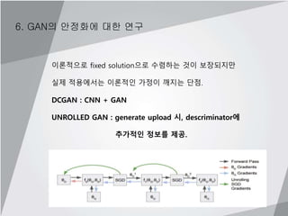 6. GAN의 안정화에 대한 연구
이론적으로 fixed solution으로 수렴하는 것이 보장되지만
실제 적용에서는 이론적인 가정이 깨지는 단점.
DCGAN : CNN + GAN
UNROLLED GAN : generate upload 시, descriminator에
추가적인 정보를 제공.
 