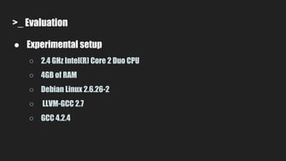 >_ Evaluation
● Experimental setup
○ 2.4 GHz Intel(R) Core 2 Duo CPU
○ 4GB of RAM
○ Debian Linux 2.6.26-2
○ LLVM-GCC 2.7
○ GCC 4.2.4
 