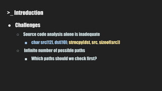 >_ Introduction
● Challenges
○ Source code analysis alone is inadequate
■ char src[12], dst[10]; strncpy(dst, src, sizeof(src))
○ Infinite number of possible paths
■ Which paths should we check first?
 