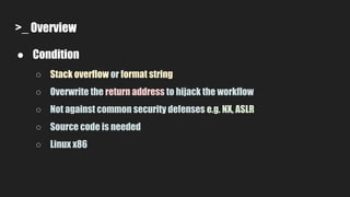>_ Overview
● Condition
○ Stack overflow or format string
○ Overwrite the return address to hijack the workflow
○ Not against common security defenses e.g. NX, ASLR
○ Source code is needed
○ Linux x86
 