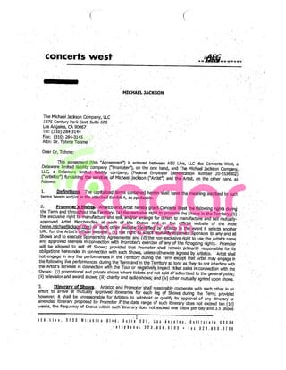 (


                           concerts west


                                                                                                 MICHAEL JACKSON




                          The Michael Jackson Company. LLC
                           1875 Century Park East, Suite 600                                                                                                V




                          Los Angeles, CA 90067                                      V




                          tel: (310) ‘2843144                            .                   .     V




                          Fax: (310) 284-3Vf45VV
                                                       ,                 V
                                                                                                   V




                          Attn: Dr. Tohme Tohrne                                                                                                                                                      V




                      Dear Dr. Tohme:              V         V


                                                                 V
                                                                             V                                                                          V                        VV




                                                                                                                                                                                                                         V




                              This agreement (this Agreement”) is entered between AEG Live, LLC dba Concerts West, a
                     Delaware limited liability            ‘Pronioteij, on the one hand, and The Michael Jackson
                                                           company.




                     LLC, a Delaware limited liability company, (Federal Employer Identification Number 20-5536902)
                                                                                                                                                                                              Ompany




                     (“Artistco”) furnishing the: servlces of Michael ackson (“Artist”) and the Artist, on the other hand,
                     follows:                                                            V
                                                                                                       V       V
                                                                                                                        V
                                                                                                                           asV

                                                                                                                                 V
                                                                                                                                                                    V•
                                                                                                                                                                                      V
                                                                     V                                                                                                                    V
                                                                                 V




        V




                     1       Definitions. The capitalized terms contained herein shall have the meaning ascribed
                                                                                                                 to Such
            V




                     terms herein and/or in the attached Exhibit A, as applicable                                                                                                                                    V
                                                                                                                                                                                                                             V
                                                                                                                                                                                                                                 V




                      2         Promoter’g Riahts Artistco and Artist hereby grant Concerts West the following rights dunng
                     the Term and throughout the Territory: (a).the exclusive right to promote the Shows in the
                                                                                                                      Territory, V(b)
                     the exclusive right to manufacture and sell,, and/or arrange’ for others to                and sell mutualj-                                                                            V
                                                                                                                                                                                                                 V




                     approved Artist Merchandise’ at. Veach Of the Shows
                                                                                                                                                   manufacture




    V                                                                                                      V



                                                                                              the official Website of the Artist
                                                                                                                            VaVnd
                                                                                                                                         Von
                     www.michaeliackson’.cbm) or such other ebsitë identified by Artistco in the event
                                                                                                                                                                                                  V



                                                                                                                                     V




                                                                                                                it selects another
                     URL for the Artist’s official website , (c) the right to solicit mutually approved Sponsors to any
                                                                                                                            and all
                     Shows and to              SpQnSOrshIP Agreements; and V(d) the non-exclusive right to use the Artist’s
                                         execute




                     and ‘approved likeness in ànnection with Promoteis exercise
                                                                                                                                                                                                      name




                                                                                                ofthe,fOregoing ‘‘hts Pràmoter           ofV:any




                    will be allowed to sell off Shows, provided that Promoter shall remajn primarily responsible for
                                                                                                                                 its
                    obligations heieunder in conhection with such Shows, unless otherwise agreed by Artistco.                                                                    VJ




                                                                                                                              shall
            V




                    hot
                                                                                                                                                                             V




                            engág  in any live performances in the Territory. during the Term except that Artist may
                                                                                                                        engage in
                    the following live performances during the Term and in the Territory so long as they
                                                                                                             do not interfere with
                    the Artist’s services in connection With the Tour o.r negatively impact ticket sale in connection
                                                                                                                          with the.
                V




                    Shows (I) promotional and private shows where tickets are not sold oYadvertised ti the general
V
                                                                                                                            public,
                    (ii) television and award shows; (iii) charity ‘and radIo shows; and’(Iv) other mutually agreed
                                                                                                                     upon shows.
                    3.       Itinerary of Shows.. Artistco and Promotershall’ reasonably cooperate. with each
                                                                                                                 ‘other in an
                    effort to arrive at mutually approved ‘itineraries for each’ leg of ‘Shows during the Term;
                                 shall be unreasonable for’ Artistco                                                 provided
                    however, It                                      to withhold or. qu&ii’ Its Vapproval of any itinerary or
                    amended itinerary proposed by Promoter if the date range of such itineraty’does not
                                                                                                             exceed ten (10)
                    weeks, the frequency of Shows within such itinerary does not exceed one Show per day and
                                                                                                                  3 5 Shows
                                     V


                                                                                                                   VV
                                                                                                                                          VV
                                                                                                                                                                                              V
                                                                                                                                                                ‘        V




                    AEO.LIve
                                                                                                           ,


                                         5V750WllshfrB
                                                                             Blvd. SUIVI6 501 os VAl8les                                                 Cal!forLla 90036
                      V
                                                            V




                                                                                Ialaphn: 323.9105700
                                                                                                                                                        fax 323.9305786
 