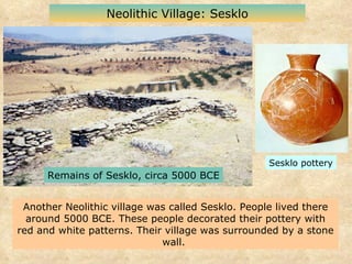 Another Neolithic village was called Sesklo. People lived there around 5000 BCE. These people decorated their pottery with red and white patterns. Their village was surrounded by a stone wall.  Neolithic Village: Sesklo Sesklo pottery Remains of Sesklo, circa 5000 BCE 