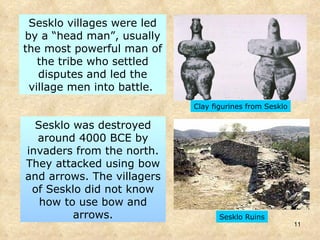 Sesklo villages were led by a “head man”, usually the most powerful man of the tribe who settled disputes and led the village men into battle.  Clay figurines from Sesklo Sesklo was destroyed around 4000 BCE by invaders from the north. They attacked using bow and arrows. The villagers of Sesklo did not know how to use bow and arrows. Sesklo Ruins 