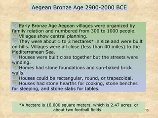 Aegean Bronze Age 2900-2000 BCE Early Bronze Age Aegean villages were organized by family relation and numbered from 300 to 1000 people.  Villages show central planning.  They were about 1 to 3 hectares* in size and were built on hills. Villages were all close (less than 40 miles) to the Mediterranean Sea.  Houses were built close together but the streets were winding.  Homes had stone foundations and sun-baked brick walls.  Houses could be rectangular, round, or trapezoidal.  Houses had stone hearths for cooking, stone benches for sleeping, and stone slabs for tables.  *A hectare is 10,000 square meters, which is 2.47 acres, or about two football fields.   