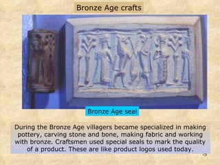 During the Bronze Age villagers became specialized in making pottery, carving stone and bone, making fabric and working with bronze. Craftsmen used special seals to mark the quality of a product. These are like product logos used today. Bronze Age crafts Bronze Age seal 