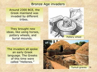 Around 2300 BCE, the Greek mainland was invaded by different tribes.  Bronze Age invaders Tumuli graves Pottery wheel They brought new ideas, like using horses, pottery wheels, and burial mounds.  The invaders all spoke an early Greek language. The Greeks of this time were called “Hellenes.” 