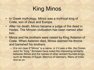 King Minos In Greek mythology, Minos was a mythical king of Crete, son of Zeus and Europa.  After his death, Minos became a judge of the dead in Hades. The Minoan civilization has been named after him.  Minos and his brothers were raised by King Asterion of Crete. When Asterion died, Minos claimed his throne and banished his brothers. It is not clear if “Minos” is a name, or if it was a title, the Cretan word for "king." Scholars have noted the interesting similarity between Minos and the names of other ancient founder-kings, such as Menes of Egypt, Mannus of Germany, Manu of India, and so on.  
