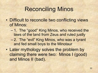 Reconciling Minos Difficult to reconcile two conflicting views of Minos: 1.  The “good” King Minos, who received the laws of the land from Zeus and ruled justly 2.  The “evil” King Minos, who was a tyrant and fed small boys to the Minotaur Later mythology solves the problem by claiming there were two:  Minos I (good) and Minos II (bad). 