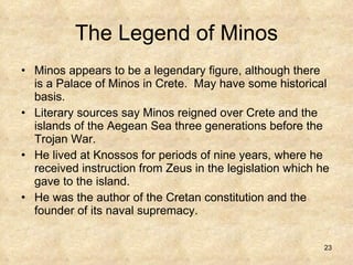 The Legend of Minos Minos appears to be a legendary figure, although there is a Palace of Minos in Crete.  May have some historical basis. Literary sources say Minos reigned over Crete and the islands of the Aegean Sea three generations before the Trojan War. He lived at Knossos for periods of nine years, where he received instruction from Zeus in the legislation which he gave to the island.  He was the author of the Cretan constitution and the founder of its naval supremacy. 
