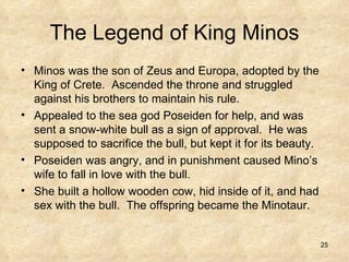 The Legend of King Minos Minos was the son of Zeus and Europa, adopted by the King of Crete.  Ascended the throne and struggled against his brothers to maintain his rule. Appealed to the sea god Poseiden for help, and was sent a snow-white bull as a sign of approval.  He was supposed to sacrifice the bull, but kept it for its beauty. Poseiden was angry, and in punishment caused Mino’s wife to fall in love with the bull.  She built a hollow wooden cow, hid inside of it, and had sex with the bull.  The offspring became the Minotaur. 
