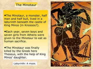 The Minotaur, a monster, half man and half bull, lived in a labyrinth beneath the castle of King Minos (in Knossos?). Each year, seven boys and seven girls from Athens were given to the Minotaur to eat as human sacrifice.  The Minotaur was finally killed by the Greek hero Theseus, with the help of King Minos’ daughter. The Minotaur Labyrinth: A maze. 