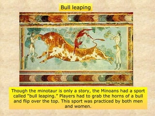 Though the minotaur is only a story, the Minoans had a sport called “bull leaping.” Players had to grab the horns of a bull and flip over the top. This sport was practiced by both men and women. Bull leaping 
