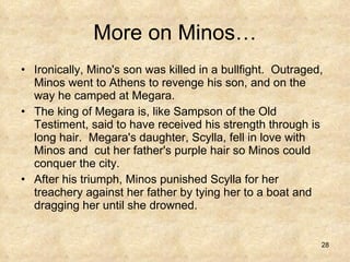 More on Minos… Ironically, Mino's son was killed in a bullfight.  Outraged, Minos went to Athens to revenge his son, and on the way he camped at Megara.  The king of Megara is, like Sampson of the Old Testiment, said to have received his strength through is long hair.  Megara's daughter, Scylla, fell in love with Minos and  cut her father's purple hair so Minos could conquer the city.  After his triumph, Minos punished Scylla for her treachery against her father by tying her to a boat and dragging her until she drowned.  