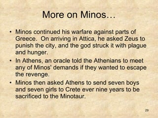 More on Minos… Minos continued his warfare against parts of Greece.  On arriving in Attica, he asked Zeus to punish the city, and the god struck it with plague and hunger.  In Athens, an oracle told the Athenians to meet any of Minos' demands if they wanted to escape the revenge.  Minos then asked Athens to send seven boys and seven girls to Crete ever nine years to be sacrificed to the Minotaur.  