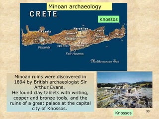 Minoan ruins were discovered in 1894 by British archaeologist Sir Arthur Evans.  He found clay tablets with writing, copper and bronze tools, and the ruins of a great palace at the capital city of Knossos.  Knossos Minoan archaeology Knossos 