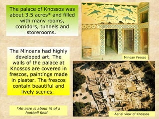 The palace of Knossos was about 3.5 acres* and filled with many rooms, corridors, tunnels and storerooms.  *An acre is about ¾ of a football field.  The Minoans had highly developed art. The walls of the palace at Knossos are covered in frescos, paintings made in plaster. The frescos contain beautiful and lively scenes.  Minoan Fresco Aerial view of Knossos 