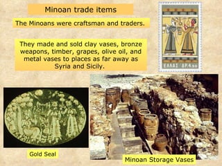 Minoan trade items The Minoans were craftsman and traders.  Gold Seal Minoan Storage Vases They made and sold clay vases, bronze weapons, timber, grapes, olive oil, and metal vases to places as far away as Syria and Sicily.  