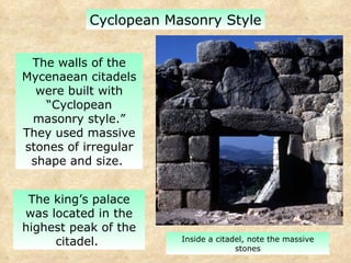 The walls of the Mycenaean citadels were built with “Cyclopean masonry style.” They used massive stones of irregular shape and size.  Cyclopean Masonry Style The king’s palace was located in the highest peak of the citadel.  Inside a citadel, note the massive stones 