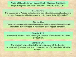 Standard 2B  The student understands the major cultural achievements of Greek civilization. STANDARD 2 The emergence of Aegean civilization and how interrelations developed among peoples of the eastern Mediterranean and Southwest Asia, 600-200 BCE.  National Standards for History: Era 3: Classical Traditions, Major Religions, and Giant Empires,  1000 BCE-300 CE   Standard 2C  The student understands the development of the Persian (Achaemenid) empire and the consequences of its conflicts with the Greeks. Standard 2A  The student understands the achievements and limitations of the democratic institutions that developed in Athens and other Aegean city-states.   