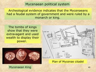 Archeological evidence indicates that the Mycenaeans had a feudal system of government and were ruled by a monarch or  king.  Mycenaean political system The tombs of kings show that they were extravagant and used wealth to display their power.  Plan of Mycenae citadel Mycenaean King 