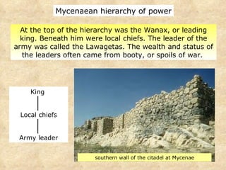 At the top of the hierarchy was the Wanax, or leading king. Beneath him were local chiefs. The leader of the army was called the Lawagetas. The wealth and status of the leaders often came from booty, or spoils of war.  Mycenaean hierarchy of power southern wall of the citadel at Mycenae King  Local chiefs Army leader 