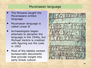 Mycenaean language The Minoans taught the Mycenaeans written language Mycenaean language is called Linear B Archaeologists began attempts to decipher the language in the 1940s, but Michael Ventris is credited with figuring out the code in 1952  Most of the tablets contain bureaucratic documents that provide insight into early Greek culture 
