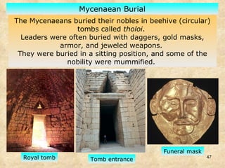 The Mycenaeans buried their nobles in beehive (circular) tombs called  tholoi .  Leaders were often buried with daggers, gold masks, armor, and jeweled weapons.  They were buried in a sitting position, and some of the nobility were mummified.  Mycenaean Burial Funeral mask Tomb entrance Royal tomb 