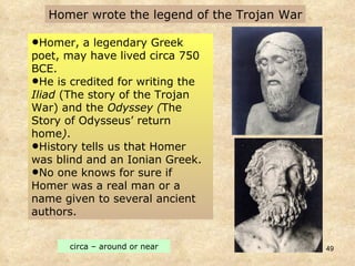 Homer wrote the legend of the Trojan War Homer, a legendary Greek poet, may have lived circa 750 BCE.  He is credited for writing the  Iliad  (The story of the Trojan War)   and the  Odyssey ( The Story of Odysseus’ return home ) . History tells us that Homer was blind and an Ionian Greek.  No one knows for sure if Homer was a real man or a name given to several ancient authors.  circa – around or near 