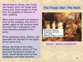 The Trojan War: The Myth According to Homer, the Trojan War began when the Greek gods Peleus and Thetis forgot to invite Eris, the goddess of discord, to their wedding.  Eris came uninvited and played a trick at the wedding. She threw a golden apple on the banquet table and said that it belonged to the most beautiful goddess at the party.  The goddesses Hera, Athena, and Aphrodite all reached for the apple at the same time. Zeus, the King of the Gods, decided that Paris, prince of Troy and most handsome human on earth, would decide which of the goddesses was most beautiful. Discord – absence of agreement 