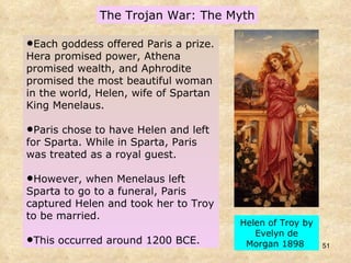 The Trojan War: The Myth Each goddess offered Paris a prize. Hera promised power, Athena promised wealth, and Aphrodite promised the most beautiful woman in the world, Helen, wife of Spartan King Menelaus.  Paris chose to have Helen and left for Sparta. While in Sparta, Paris was treated as a royal guest.  However, when Menelaus left Sparta to go to a funeral, Paris captured Helen and took her to Troy to be married.  This occurred around 1200 BCE. Helen of Troy by Evelyn de Morgan 1898  