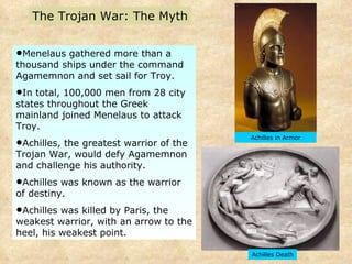 Menelaus gathered more than a thousand ships under the command Agamemnon and set sail for Troy.  In total, 100,000 men from 28 city states throughout the Greek mainland joined Menelaus to attack Troy.  Achilles, the greatest warrior of the Trojan War, would defy Agamemnon and challenge his authority.  Achilles was known as the warrior of destiny.  Achilles was killed by Paris, the weakest warrior, with an arrow to the heel, his weakest point.  Achilles Death The Trojan War: The Myth Achilles in Armor 
