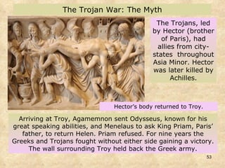 Arriving at Troy, Agamemnon sent Odysseus, known for his great speaking abilities, and Menelaus to ask King Priam, Paris’ father, to return Helen. Priam refused. For nine years the Greeks and Trojans fought without either side gaining a victory. The wall surrounding Troy held back the Greek army. The Trojans, led by Hector (brother of Paris), had allies from city-states  throughout Asia Minor. Hector was later killed by Achilles. The Trojan War: The Myth Hector’s body returned to Troy. 