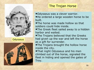 The Trojan Horse Odysseus was a clever warrior. He ordered a large wooden horse to be built.  The horse was made hollow so that soldiers could hide inside.  The Greek fleet sailed away to a hidden harbor and waited.  The Trojans believed that the Greeks had given up the war and left the horse as a gift for surrender.  The Trojans brought the hollow horse inside the city.  That night Odysseus and his men climbed out of the horse, signaled the fleet in hiding and opened the gates of Troy.  Odysseus 