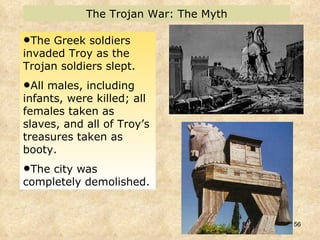 The Greek soldiers invaded Troy as the Trojan soldiers slept.  All males, including infants, were killed; all females taken as slaves, and all of Troy’s treasures taken as booty.  The city was completely demolished.  The Trojan War: The Myth 