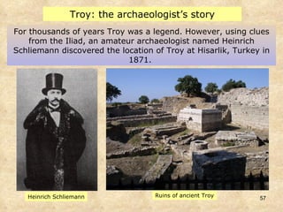 For thousands of years Troy was a legend. However, using clues from the Iliad, an amateur archaeologist named Heinrich Schliemann discovered the location of Troy at Hisarlik, Turkey in 1871.  Troy: the archaeologist’s story Ruins of ancient Troy Heinrich Schliemann 