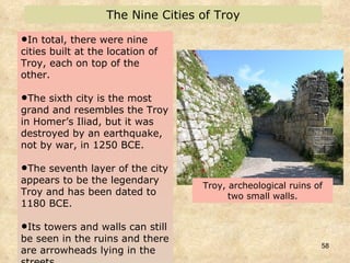 In total, there were nine cities built at the location of Troy, each on top of the other. The sixth city is the most grand and resembles the Troy in Homer’s Iliad, but it was destroyed by an earthquake, not by war, in 1250 BCE.  The seventh layer of the city appears to be the legendary Troy and has been dated to 1180 BCE.  Its towers and walls can still be seen in the ruins and there are arrowheads lying in the streets.  The Nine Cities of Troy Troy, archeological ruins of two small walls. 