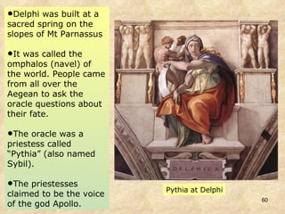 Delphi was built at a sacred spring on the slopes of Mt Parnassus It was called the omphalos (navel) of the world. People came from all over the Aegean to ask the oracle questions about their fate.  The oracle was a priestess called “Pythia” (also named Sybil).  The priestesses claimed to be the voice of the god Apollo. Pythia at Delphi 
