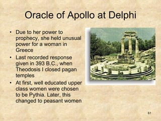 Oracle of Apollo at Delphi Due to her power to prophecy, she held unusual power for a woman in Greece Last recorded response given in 393 B.C., when Theodosis I closed pagan temples At first, well educated upper class women were chosen to be Pythia. Later, this changed to peasant women 