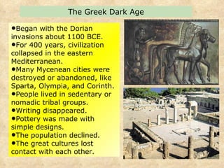 Began with the Dorian invasions about 1100 BCE.  For 400 years, civilization collapsed in the eastern Mediterranean.  Many Mycenean cities were destroyed or abandoned, like Sparta, Olympia, and Corinth. People lived in sedentary or nomadic tribal groups.  Writing disappeared. Pottery was made with simple designs.  The population declined. The great cultures lost contact with each other. The Greek Dark Age 