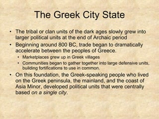 The Greek City State The tribal or clan units of the dark ages slowly grew into larger political units at the end of Archaic period Beginning around 800 BC, trade began to dramatically accelerate between the peoples of Greece.  Marketplaces grew up in Greek villages Communities began to gather together into large defensive units, building fortifications to use in common.  On this foundation, the Greek-speaking people who lived on the Greek peninsula, the mainland, and the coast of Asia Minor, developed political units that were centrally based  on a single city .  