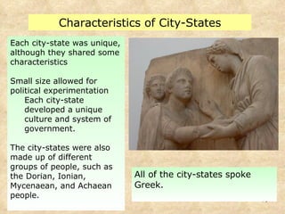 Each city-state was unique, although they shared some characteristics Small size allowed for political experimentation Each city-state developed a unique culture and system of government. The city-states were also made up of different groups of people, such as the Dorian, Ionian, Mycenaean, and Achaean people. Characteristics of City-States All of the city-states spoke Greek. 