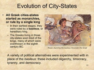 Evolution of City-States All Greek cities-states started as monarchies, or rule by a single king In their earliest stages, they were ruled by a  basileus , or hereditary king.  The Greeks living in those city-states soon tired of the kings, many of which were overthrown in the eighth century BC.  A variety of political alternatives were experimented with in place of the  basileus : these included oligarchy, timocracy, tyranny, and democracy . Mosaic depicting the basileus Alexander the Great 