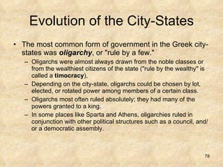 Evolution of the City-States The most common form of government in the Greek city-states was  oligarchy , or "rule by a few."  Oligarchs were almost always drawn from the noble classes or from the wealthiest citizens of the state ("rule by the wealthy" is called a  timocracy ),  Depending on the city-state, oligarchs could be chosen by lot, elected, or rotated power among members of a certain class. Oligarchs most often ruled absolutely; they had many of the powers granted to a king.  In some places like Sparta and Athens, oligarchies ruled in conjunction with other political structures such as a council, and/or a democratic assembly. 