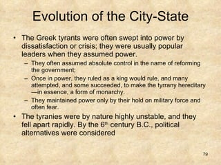 Evolution of the City-State The Greek tyrants were often swept into power by dissatisfaction or crisis; they were usually popular leaders when they assumed power. They often assumed absolute control in the name of reforming the government;  Once in power, they ruled as a king would rule, and many attempted, and some succeeded, to make the tyrrany hereditary—in essence, a form of monarchy.  They maintained power only by their hold on military force and often fear.  The tyranies were by nature highly unstable, and they fell apart rapidly. By the 6 th  century B.C., political alternatives were considered 