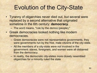 Evolution of the City-State Tyranny of oligarchies never died out, but several were replaced by a second alternative that originated sometime in the 6th century:  democracy .  The word means, "rule by the  demos  (people),"  Greek democracies looked nothing like modern democracies.  Greek democracies were not representative governments, they were governments run by the free, male citizens of the city-state.  All the members of a city-state  were not  involved in the government: slaves, foreigners, and women were all disbarred from the democracy.  In reality, the democratic city-states more closely resembled oligarchies for a minority ruled the state 