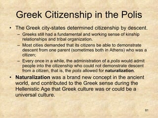 Greek Citizenship in the Polis The Greek city-states determined citizenship by descent. Greeks still had a fundamental and working sense of kinship relationships and tribal organization.  Most cities demanded that its citizens be able to demonstrate descent from one parent (sometimes both in Athens) who was a citizen; Every once in a while, the administration of a  polis  would admit people into the citizenship who could not demonstrate descent from a citizen, that is, the  polis  allowed for  naturalization .  Naturalization  was a brand new concept in the ancient world, and contributed to the Greek sense during the Hellenistic Age that Greek culture was or could be a universal culture.  