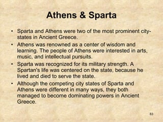 Athens & Sparta Sparta and Athens were two of the most prominent city-states in Ancient Greece.  Athens was renowned as a center of wisdom and learning. The people of Athens were interested in arts, music, and intellectual pursuits.  Sparta was recognized for its military strength. A Spartan's life was centered on the state, because he lived and died to serve the state.  Although the competing city states of Sparta and Athens were different in many ways, they both managed to become dominating powers in Ancient Greece. 