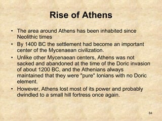 Rise of Athens The area around Athens has been inhabited since Neolithic times By 1400 BC the settlement had become an important center of the Mycenaean civilization.  Unlike other Mycenaean centers, Athens was not sacked and abandoned at the time of the Doric invasion of about 1200 BC, and the Athenians always maintained that they were "pure" Ionians with no Doric element.  However, Athens lost most of its power and probably dwindled to a small hill fortress once again. 