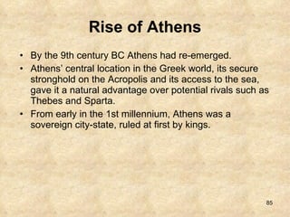 Rise of Athens By the 9th century BC Athens had re-emerged.  Athens’ central location in the Greek world, its secure stronghold on the Acropolis and its access to the sea, gave it a natural advantage over potential rivals such as Thebes and Sparta.  From early in the 1st millennium, Athens was a sovereign city-state, ruled at first by kings. 