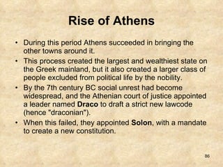 Rise of Athens During this period Athens succeeded in bringing the other towns around it.  This process created the largest and wealthiest state on the Greek mainland, but it also created a larger class of people excluded from political life by the nobility.  By the 7th century BC social unrest had become widespread, and the Athenian court of justice appointed a leader named  Draco  to draft a strict new lawcode (hence "draconian").  When this failed, they appointed  Solon , with a mandate to create a new constitution. 